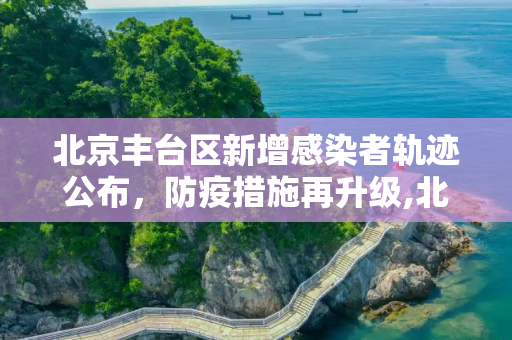 北京丰台区新增感染者轨迹公布，防疫措施再升级,北京丰台新增感染者轨迹公布
