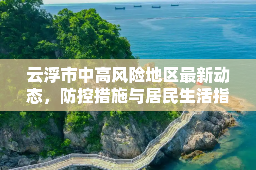 云浮市中高风险地区最新动态，防控措施与居民生活指南,云浮中高风险地区最新