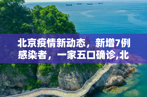 北京疫情新动态，新增7例感染者，一家五口确诊,北京新增7例感染者含一家五口