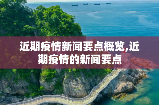 近期疫情新闻要点概览,近期疫情的新闻要点