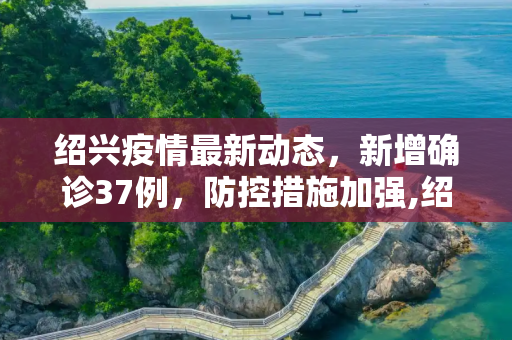 绍兴疫情最新动态，新增确诊37例，防控措施加强,绍兴新增确诊37例