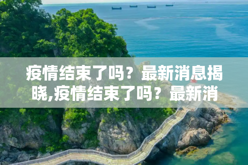 疫情结束了吗？最新消息揭晓,疫情结束了吗？最新消息揭晓