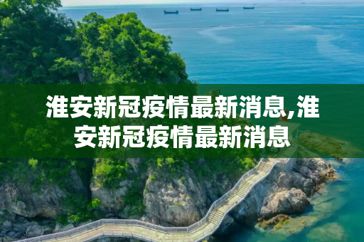 淮安新冠疫情最新消息,淮安新冠疫情最新消息