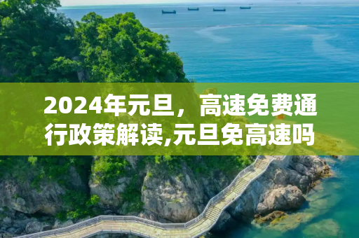 2024年元旦，高速免费通行政策解读,元旦免高速吗2024年元旦高速免费吗