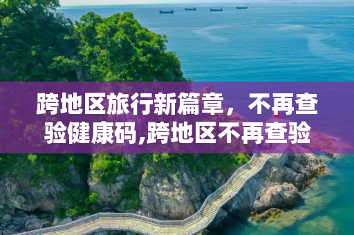 跨地区旅行新篇章，不再查验健康码,跨地区不再查验健康码