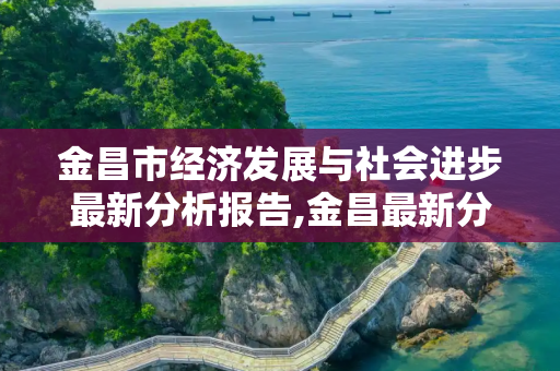 金昌市经济发展与社会进步最新分析报告,金昌最新分析报告