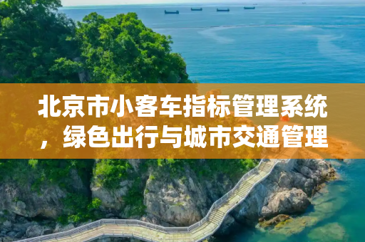 北京市小客车指标管理系统，绿色出行与城市交通管理的新篇章,北京市小客车指标管理系统