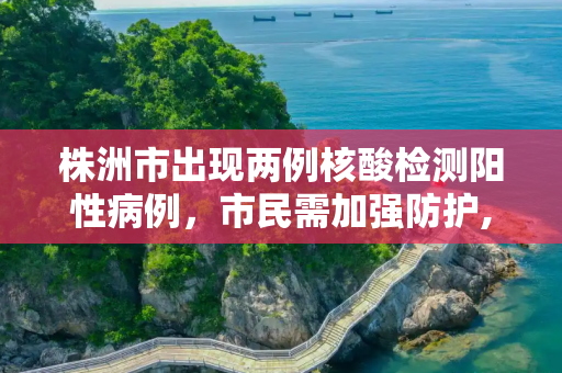 株洲市出现两例核酸检测阳性病例，市民需加强防护,株洲现2例核酸阳性