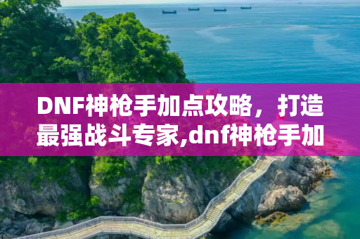 DNF神枪手加点攻略，打造最强战斗专家,dnf神枪手加点