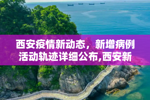西安疫情新动态，新增病例活动轨迹详细公布,西安新增病例活动轨迹公布
