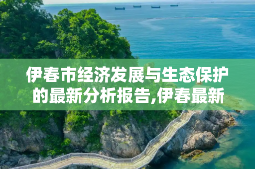 伊春市经济发展与生态保护的最新分析报告,伊春最新分析报告