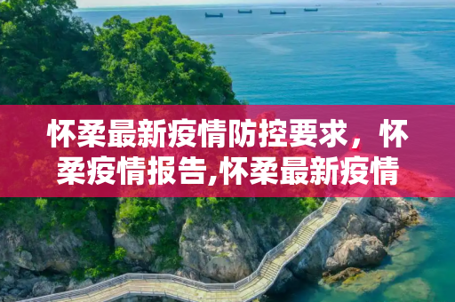 怀柔最新疫情防控要求，怀柔疫情报告,怀柔最新疫情防控要求:怀柔疫情报告