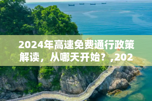 2024年高速免费通行政策解读，从哪天开始？,2024高速免费从哪天开始