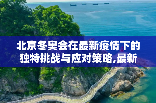 北京冬奥会在最新疫情下的独特挑战与应对策略,最新疫情北京冬奥会