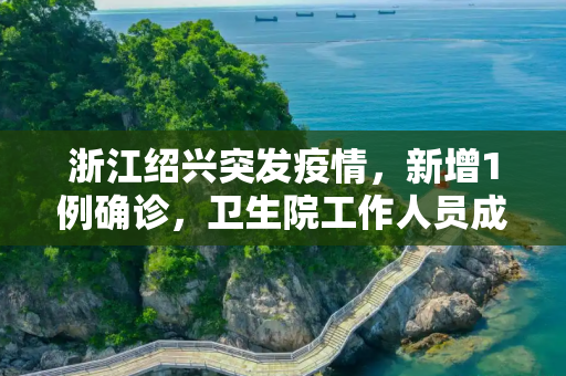 浙江绍兴突发疫情，新增1例确诊，卫生院工作人员成焦点,浙江绍兴新增1例确诊:在卫生院上班