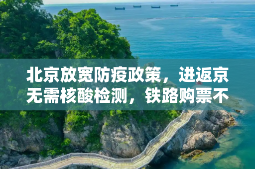 北京放宽防疫政策，进返京无需核酸检测，铁路购票不受限,进返京不查验核酸铁路不限制买票