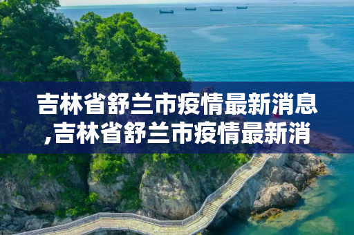 吉林省舒兰市疫情最新消息,吉林省舒兰市疫情最新消息