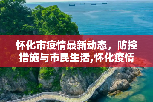 怀化市疫情最新动态，防控措施与市民生活,怀化疫情最新消息