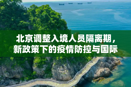 北京调整入境人员隔离期，新政策下的疫情防控与国际交流,北京调整入境人员隔离期
