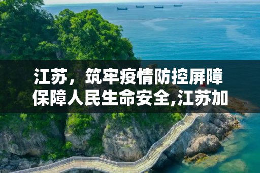 江苏，筑牢疫情防控屏障 保障人民生命安全,江苏加强疫情防控保障人民生命安全
