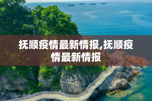 抚顺疫情最新情报,抚顺疫情最新情报
