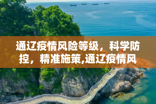 通辽疫情风险等级，科学防控，精准施策,通辽疫情风险等级