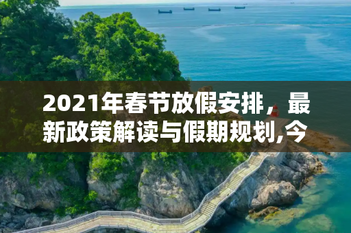 2021年春节放假安排，最新政策解读与假期规划,今年春节放假安排2021最新