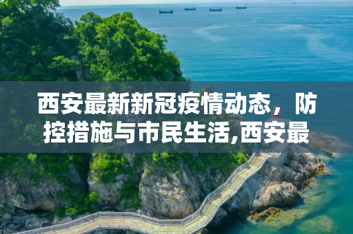 西安最新新冠疫情动态，防控措施与市民生活,西安最新的新冠疫情
