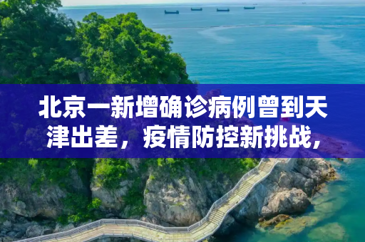 北京一新增确诊病例曾到天津出差，疫情防控新挑战,北京一新增确诊病例曾到天津出差
