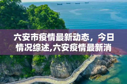 六安市疫情最新动态，今日情况综述,六安疫情最新消息今天