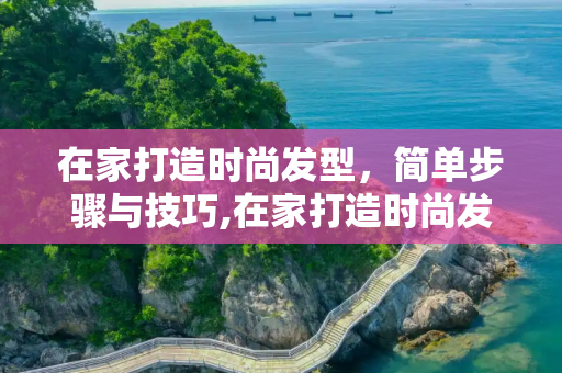在家打造时尚发型，简单步骤与技巧,在家打造时尚发型