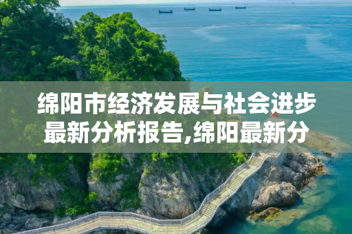 绵阳市经济发展与社会进步最新分析报告,绵阳最新分析报告