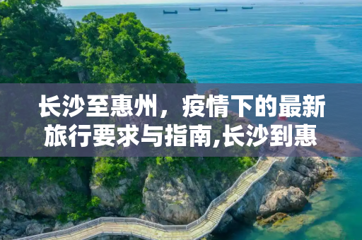 长沙至惠州，疫情下的最新旅行要求与指南,长沙到惠州疫情要求最新