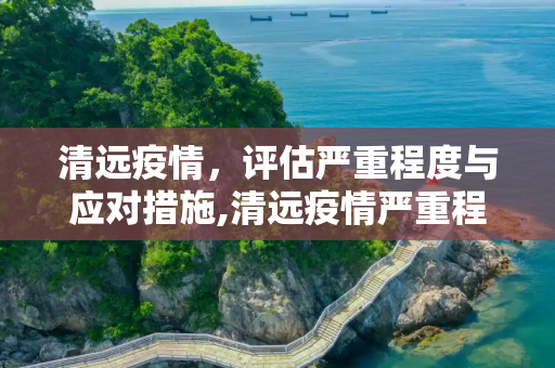 清远疫情，评估严重程度与应对措施,清远疫情严重程度