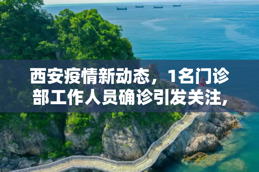 西安疫情新动态，1名门诊部工作人员确诊引发关注,西安1名门诊部工作人员确诊