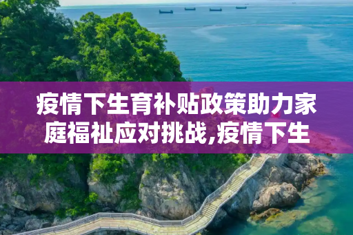 疫情下生育补贴政策助力家庭福祉应对挑战,疫情下生育补贴政策助力家庭福祉应对挑战